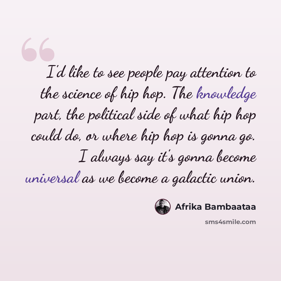 “I'd like to see people pay attention to the science of hip hop. The knowledge part, the political side of what hip hop could do, or where hip hop is gonna go. I always say it's gonna become universal as we become a galactic union.” quote by Afrika Bambaataa