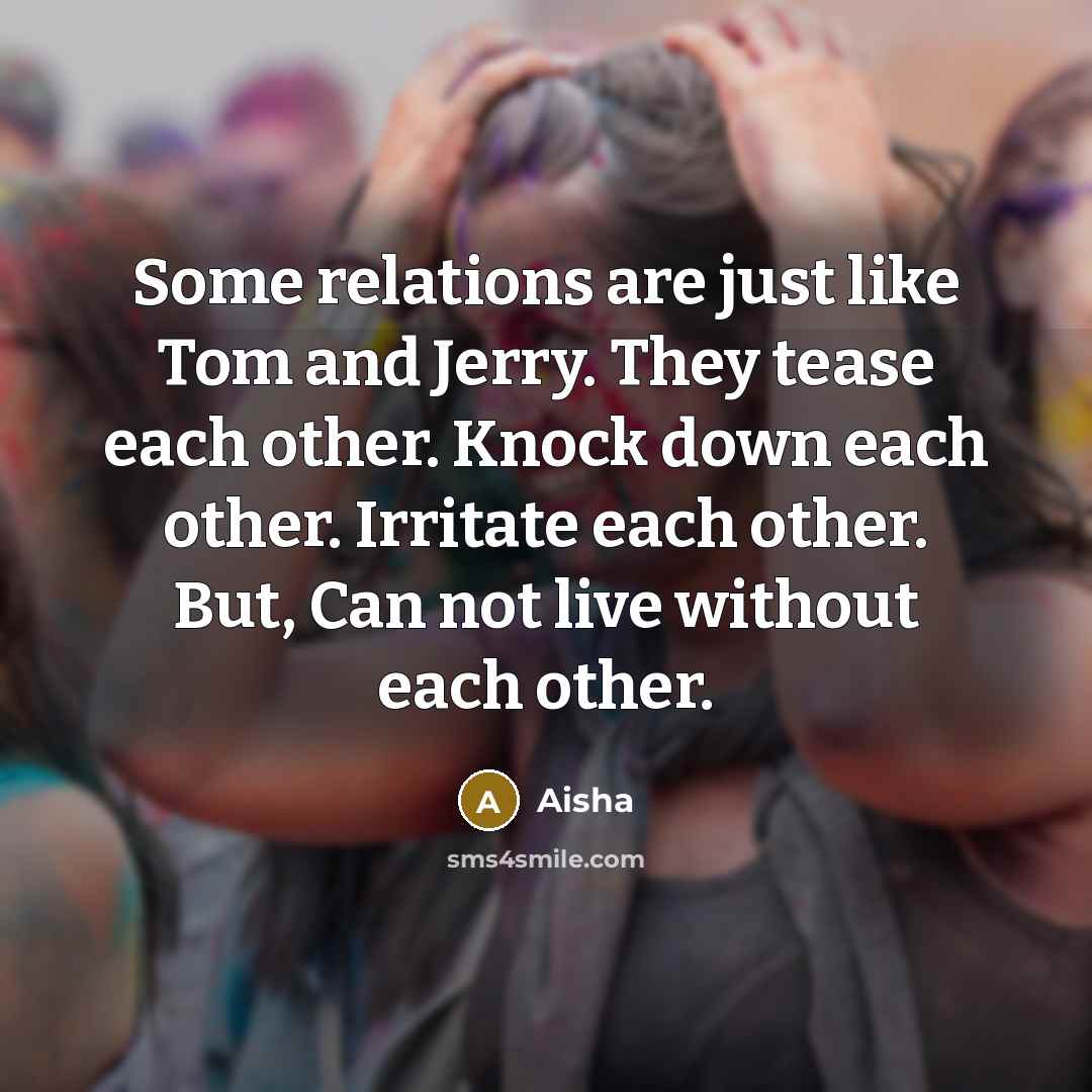 “Some relations are just like Tom and Jerry. They tease each other. Knock down each other. Irritate each other. But, Can not live without each other.” quote by Aisha