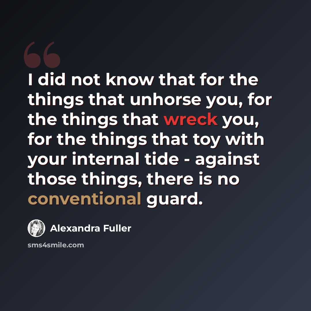 “I did not know that for the things that unhorse you, for the things that wreck you, for the things that toy with your internal tide - against those things, there is no conventional guard.” quote by Alexandra Fuller