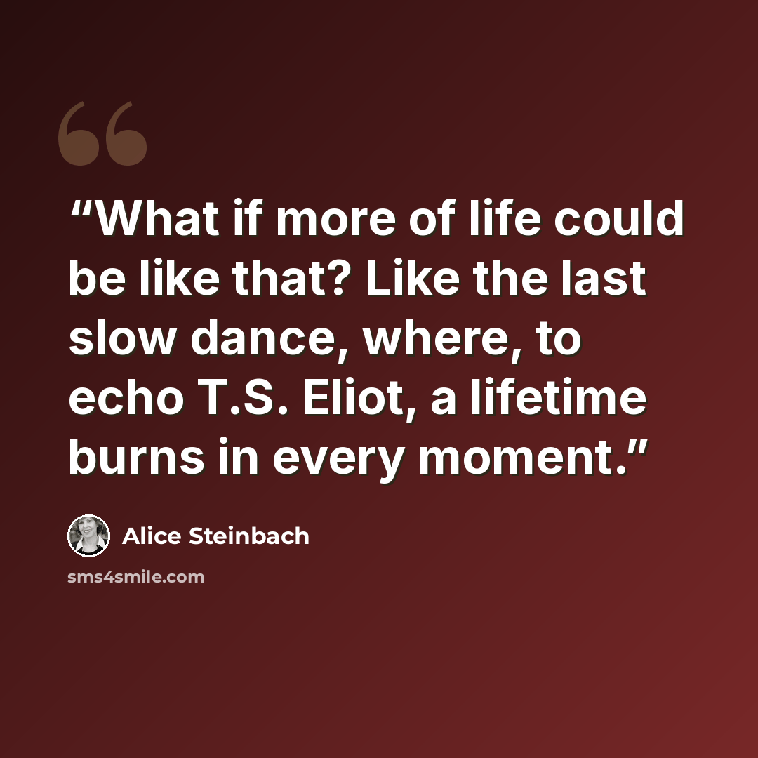 “What if more of life could be like that? Like the last slow dance, where, to echo T.S. Eliot, a lifetime burns in every moment.” quote by Alice Steinbach