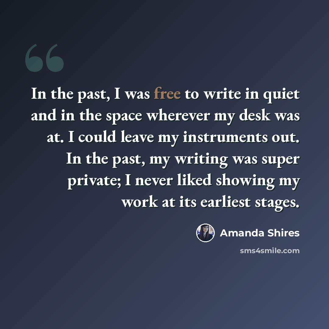 “In the past, I was free to write in quiet and in the space wherever my desk was at. I could leave my instruments out. In the past, my writing was super private; I never liked showing my work at its earliest stages.” quote by Amanda Shires