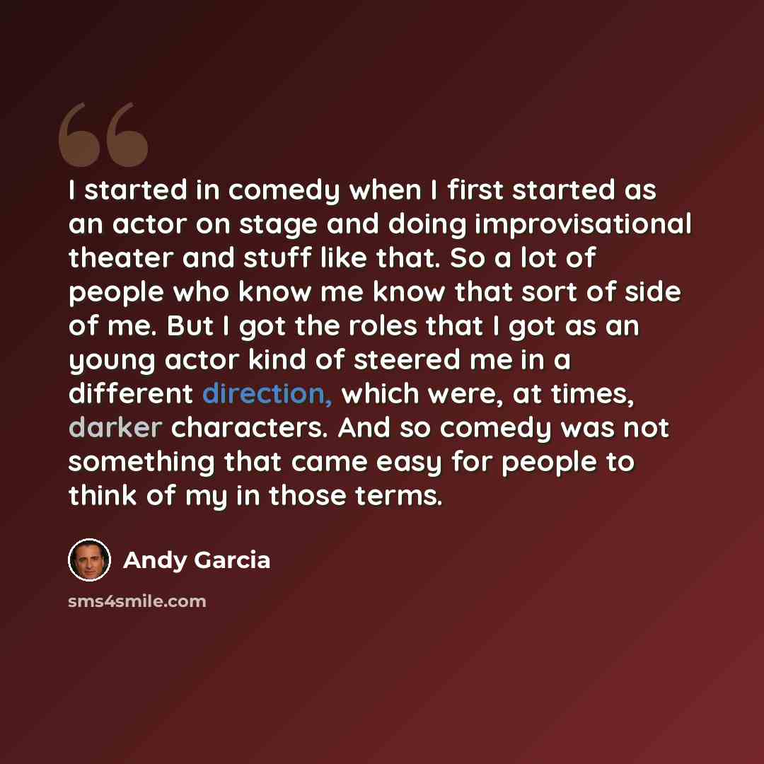 “I started in comedy when I first started as an actor on stage and doing improvisational theater and stuff like that. So a lot of people who know me know that sort of side of me. But I got the roles that I got as an young actor kind of steered me in a different direction, which were, at times…” quote by Andy Garcia