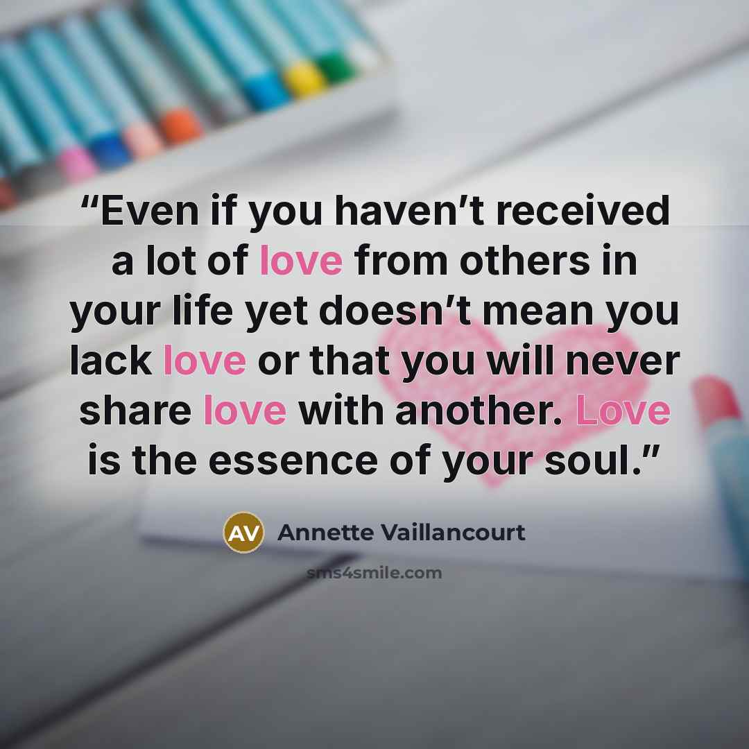 “Even if you haven’t received a lot of love from others in your life yet doesn’t mean you lack love or that you will never share love with another. Love is the essence of your soul.” quote by Annette Vaillancourt