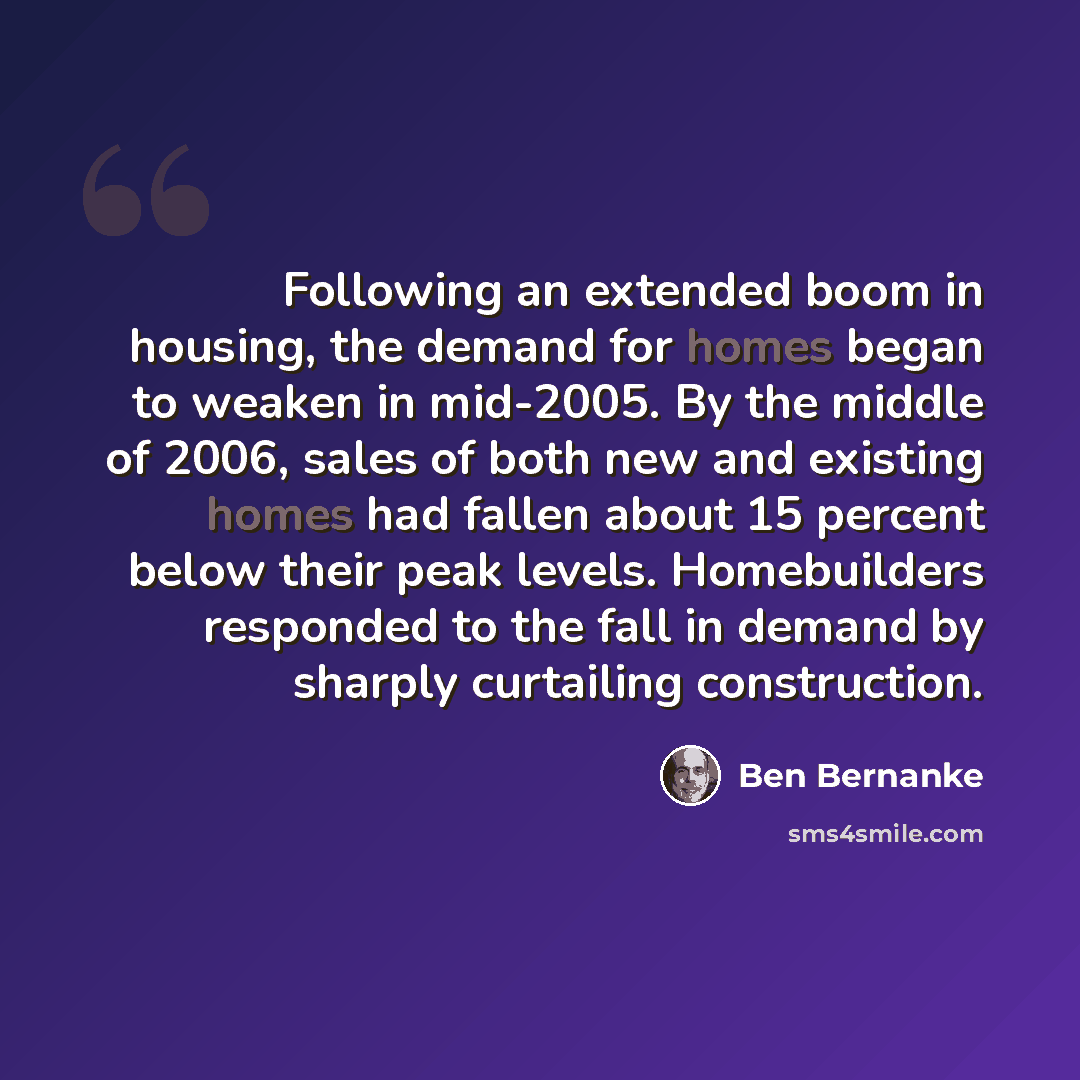 “Following an extended boom in housing, the demand for homes began to weaken in mid-2005. By the middle of 2006, sales of both new and existing homes had fallen about 15 percent below their peak levels. Homebuilders responded to the fall in demand by sharply curtailing construction.” quote by Ben Bernanke