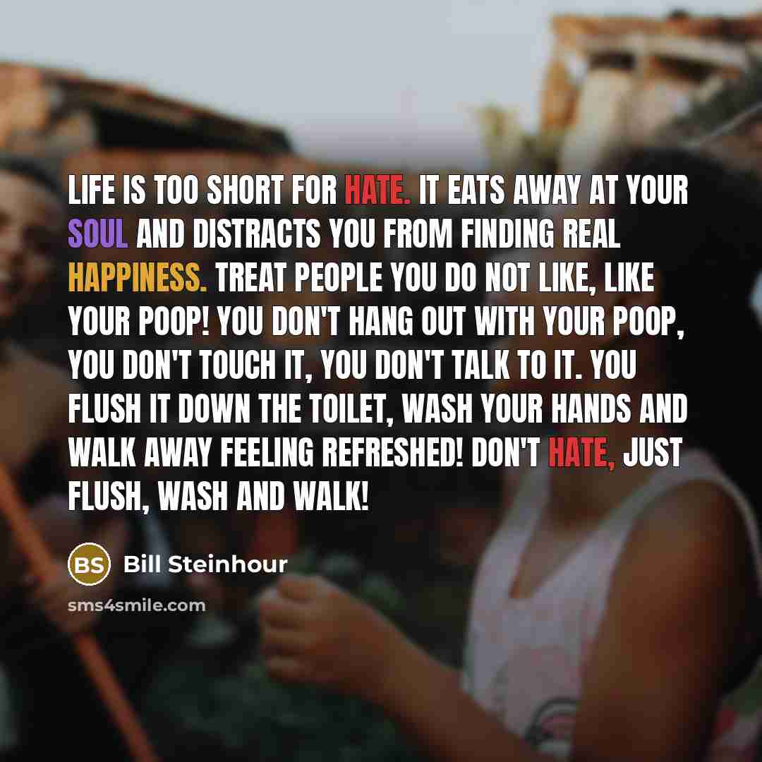 “Life is too short for hate. It eats away at your soul and distracts you from finding real happiness. Treat people you do not like, like your poop! You don't hang out with your poop, you don't touch it, you don't talk to it. You flush it down the toilet, wash your hands and walk away feeling…” quote by Bill Steinhour