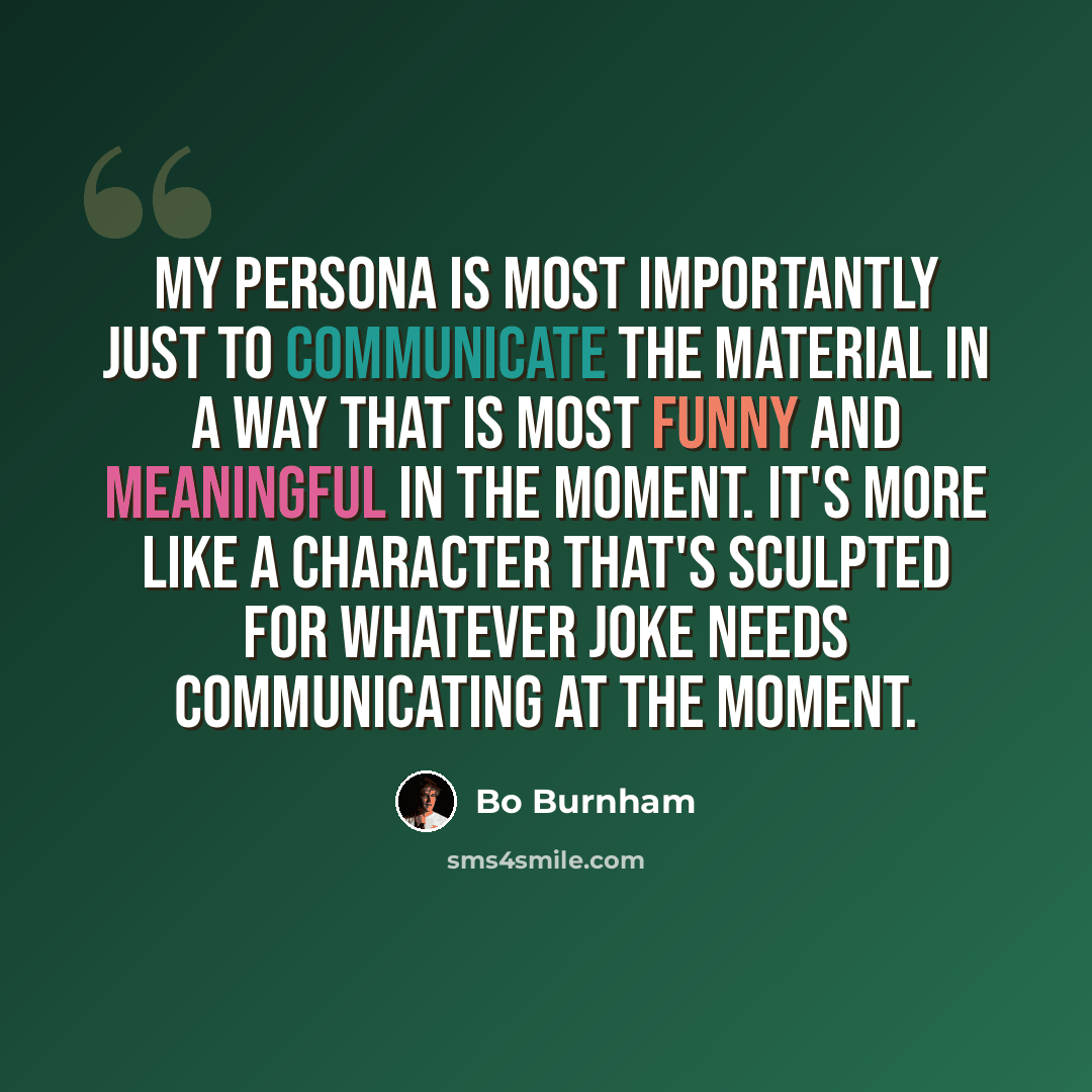 “My persona is most importantly just to communicate the material in a way that is most funny and meaningful in the moment. It's more like a character that's sculpted for whatever joke needs communicating at the moment.” quote by Bo Burnham