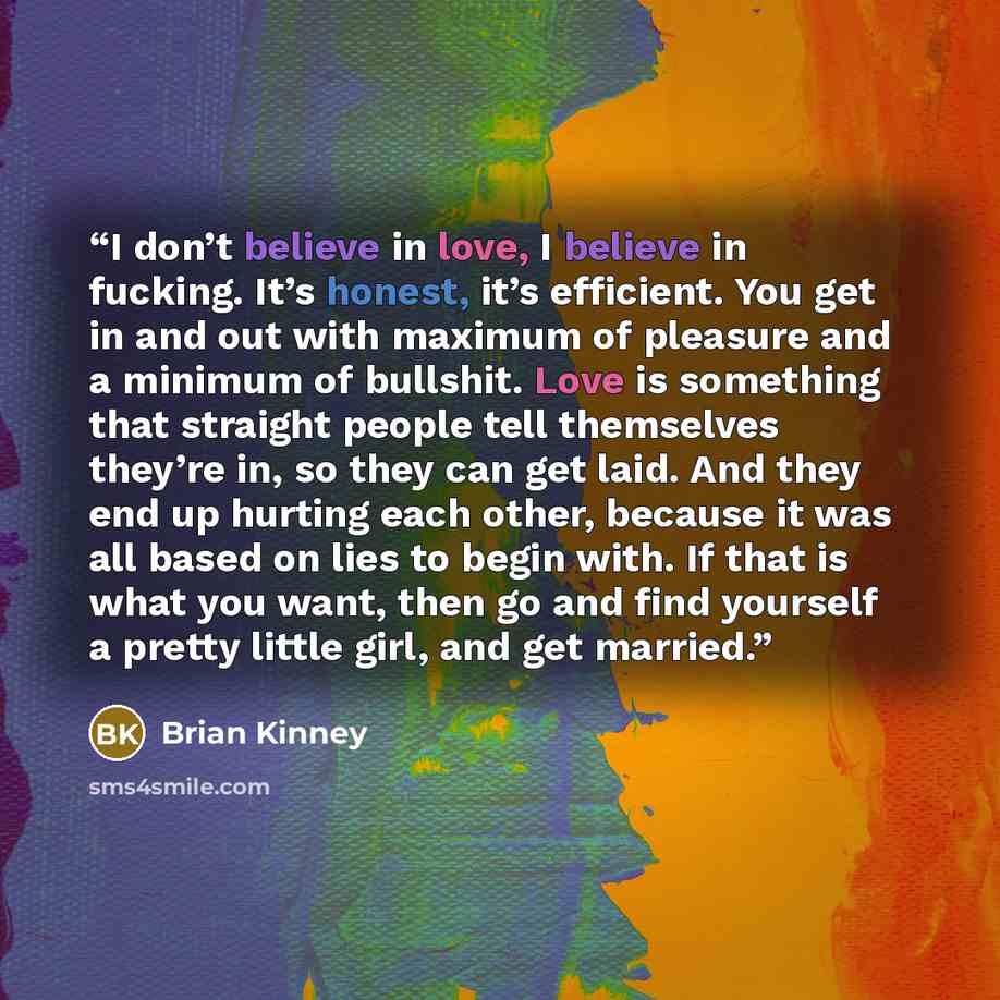“I don’t believe in love, I believe in fucking. It’s honest, it’s efficient. You get in and out with maximum of pleasure and a minimum of bullshit. Love is something that straight people tell themselves they’re in, so they can get laid. And they end up hurting each other, because it was all based…” quote by Brian Kinney