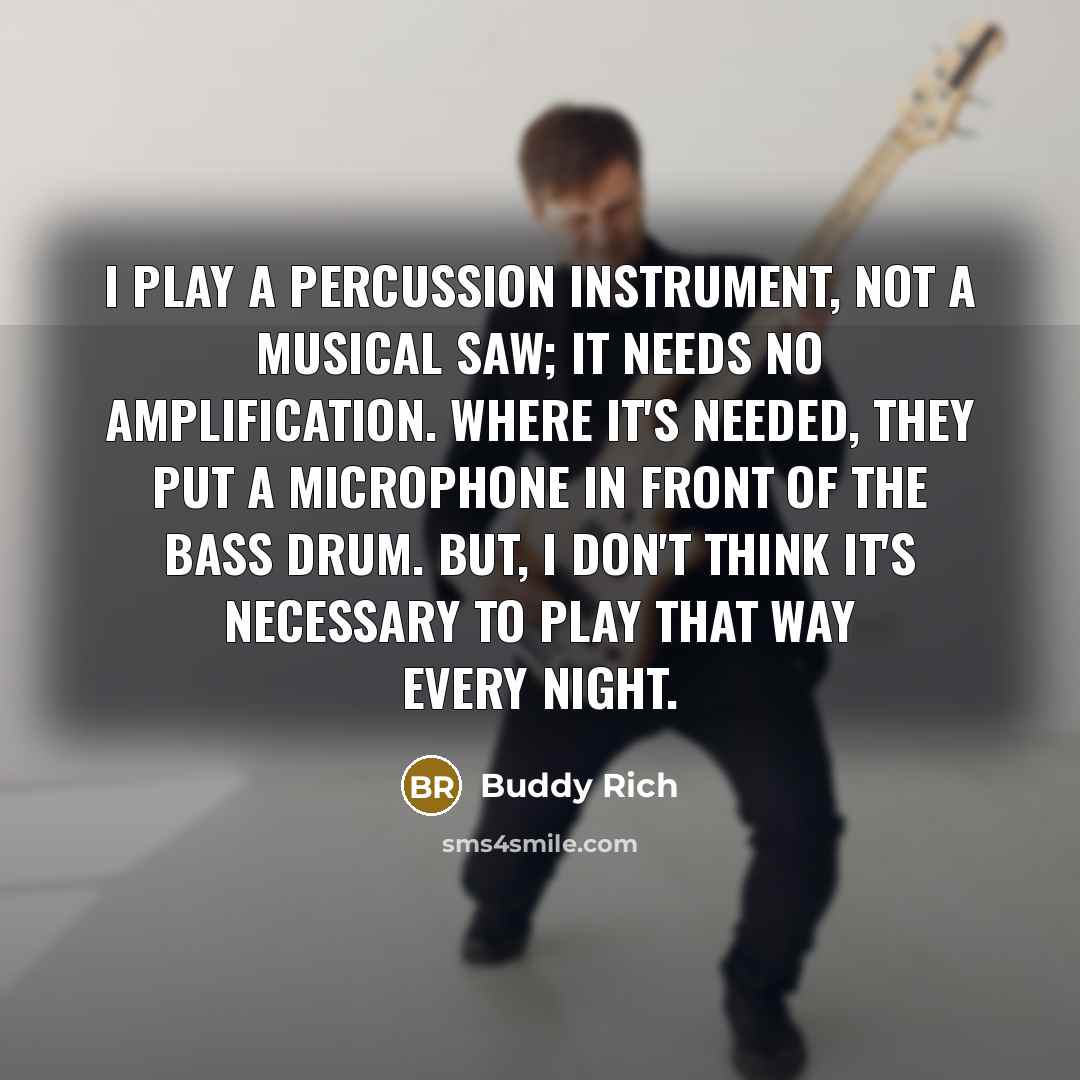“I play a percussion instrument, not a musical saw; it needs no amplification. Where it's needed, they put a microphone in front of the bass drum. But, I don't think it's necessary to play that way every night.” quote by Buddy Rich