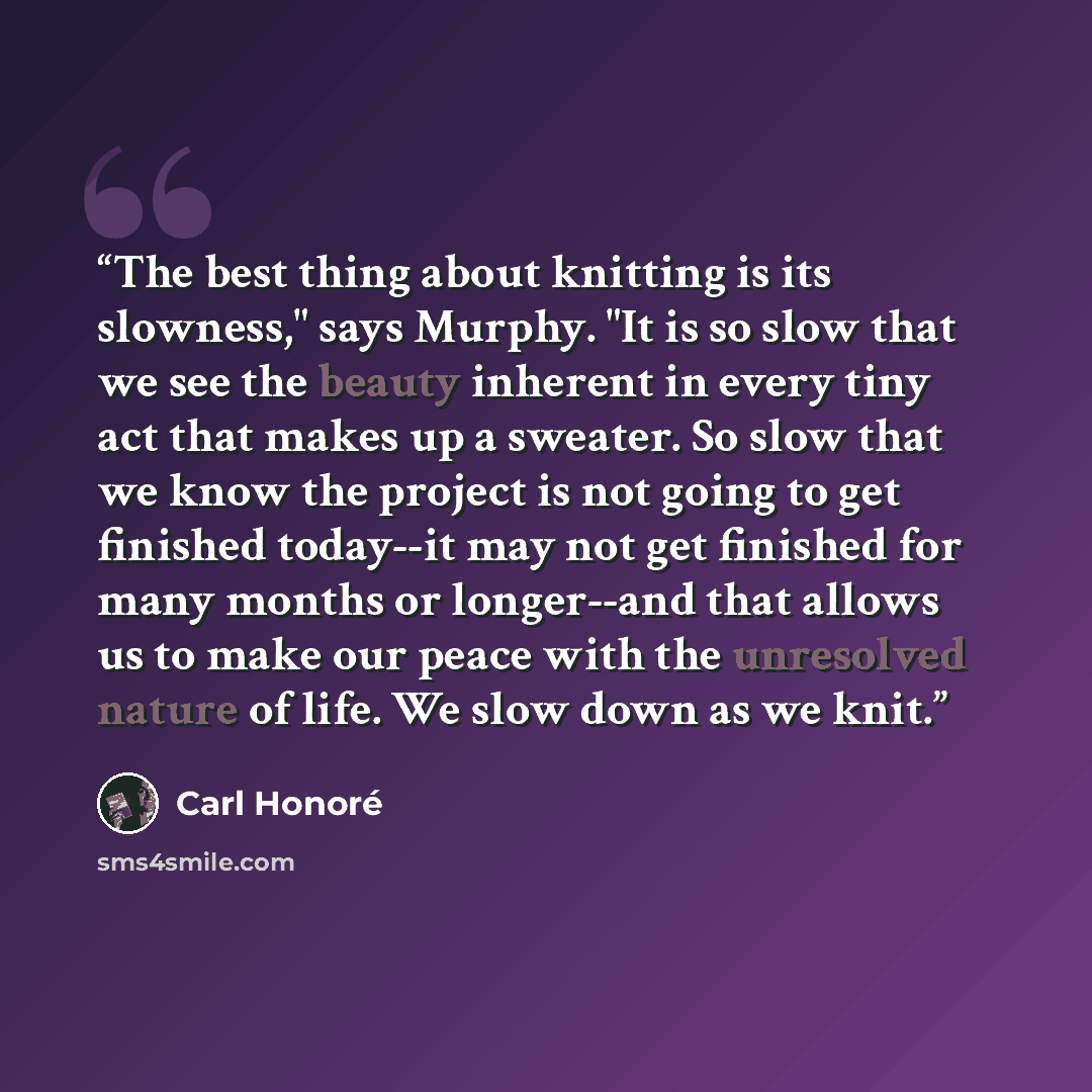 “The best thing about knitting is its slowness," says Murphy. "It is so slow that we see the beauty inherent in every tiny act that makes up a sweater. So slow that we know the project is not going to get finished today--it may not get finished for many months or longer--and that allows us to make…” quote by Carl Honoré
