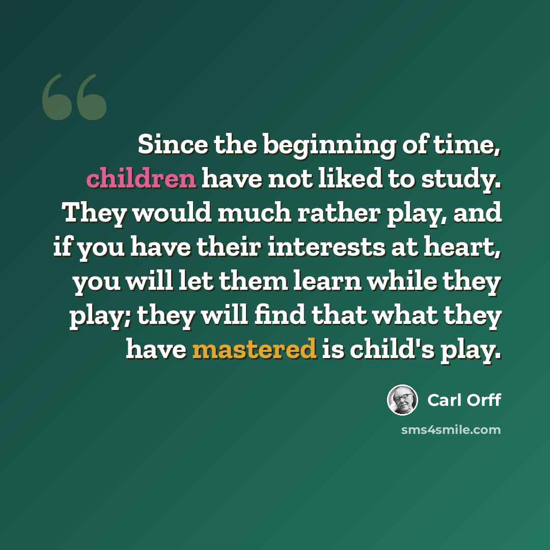 “Since the beginning of time, children have not liked to study. They would much rather play, and if you have their interests at heart, you will let them learn while they play; they will find that what they have mastered is child's play.” quote by Carl Orff