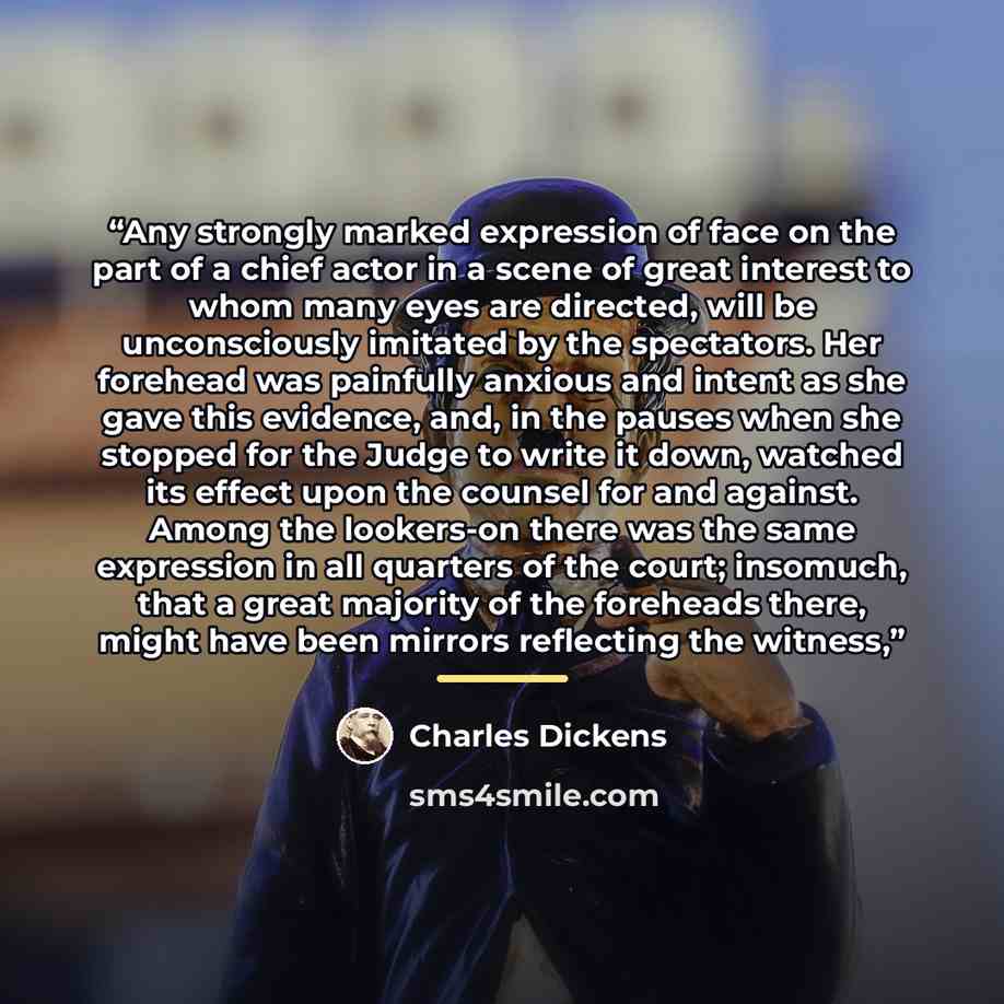 “Any strongly marked expression of face on the part of a chief actor in a scene of great interest to whom many eyes are directed, will be unconsciously imitated by the spectators. Her forehead was painfully anxious and intent as she gave this evidence, and, in the pauses when she stopped for the…” quote by Charles Dickens