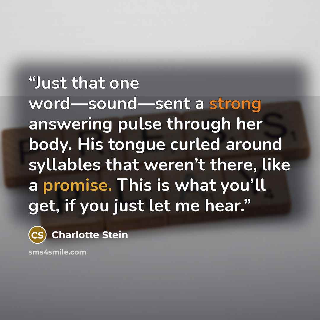“Just that one word—sound—sent a strong answering pulse through her body. His tongue curled around syllables that weren’t there, like a promise. This is what you’ll get, if you just let me hear.” quote by Charlotte Stein