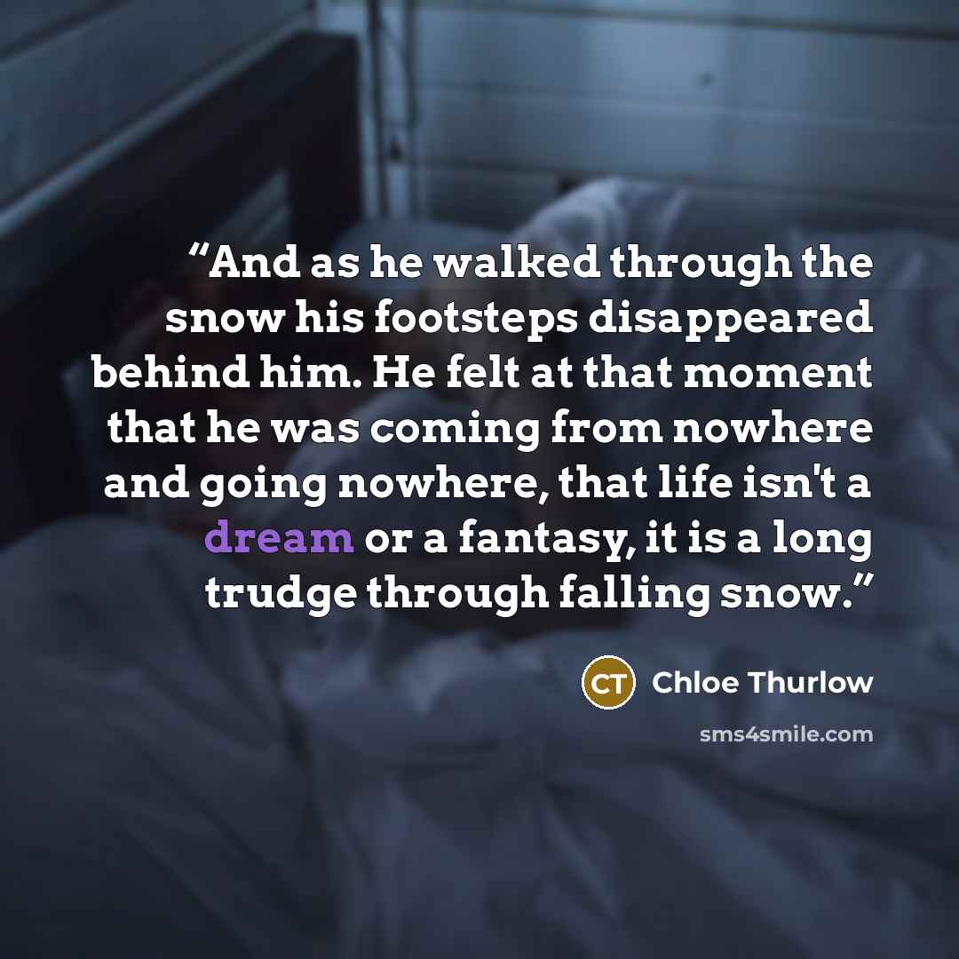 “And as he walked through the snow his footsteps disappeared behind him. He felt at that moment that he was coming from nowhere and going nowhere, that life isn't a dream or a fantasy, it is a long trudge through falling snow.” quote by Chloe Thurlow