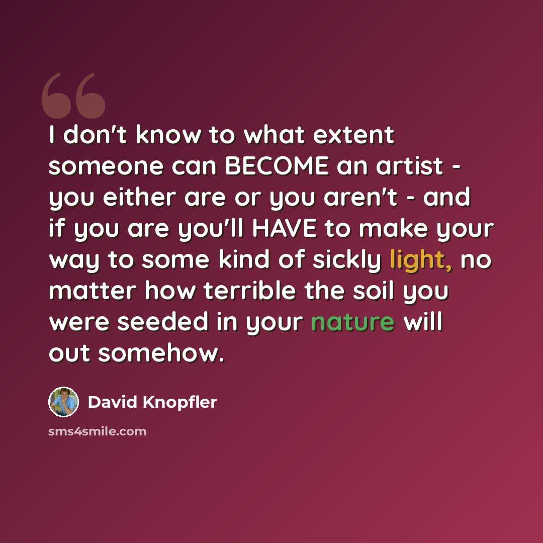 “I don't know to what extent someone can BECOME an artist - you either are or you aren't - and if you are you'll HAVE to make your way to some kind of sickly light, no matter how terrible the soil you were seeded in your nature will out somehow.” quote by David Knopfler