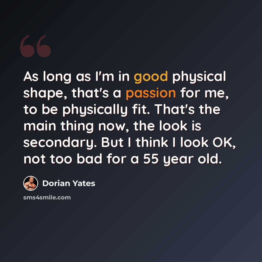 “As long as I'm in good physical shape, that's a passion for me, to be physically fit. That's the main thing now, the look is secondary. But I think I look OK, not too bad for a 55 year old.” quote by Dorian Yates
