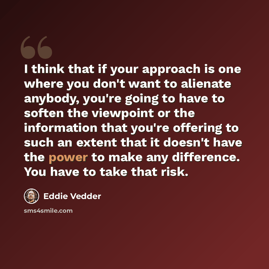 “I think that if your approach is one where you don't want to alienate anybody, you're going to have to soften the viewpoint or the information that you're offering to such an extent that it doesn't have the power to make any difference. You have to take that risk.” quote by Eddie Vedder