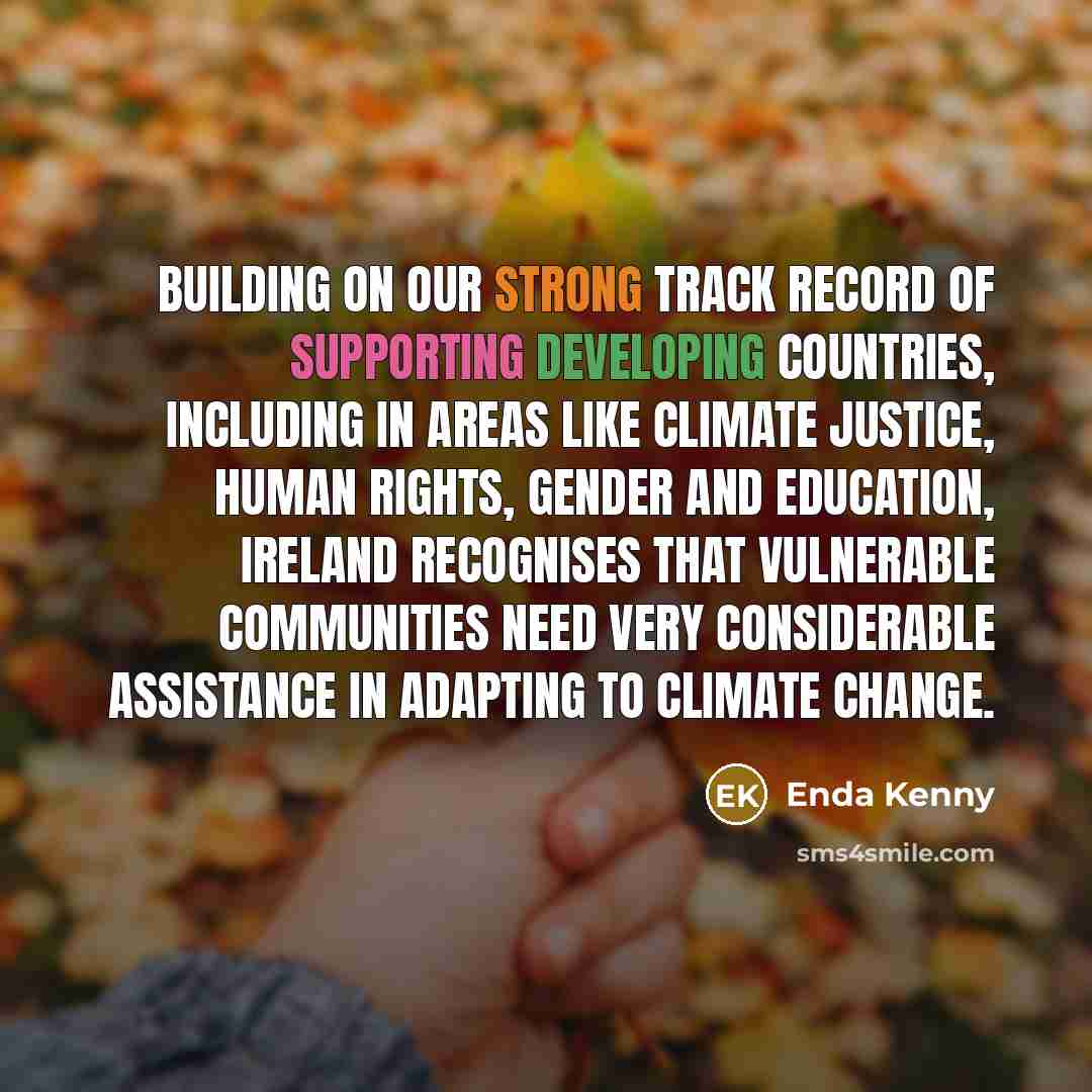 “Building on our strong track record of supporting developing countries, including in areas like climate justice, human rights, gender and education, Ireland recognises that vulnerable communities need very considerable assistance in adapting to climate change.” quote by Enda Kenny