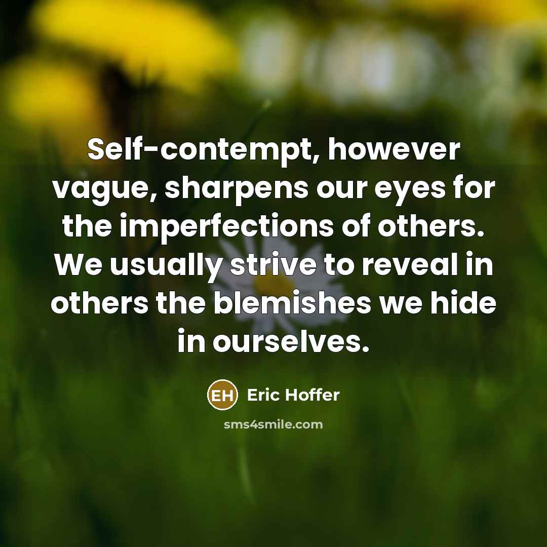 “Self-contempt, however vague, sharpens our eyes for the imperfections of others. We usually strive to reveal in others the blemishes we hide in ourselves.” quote by Eric Hoffer