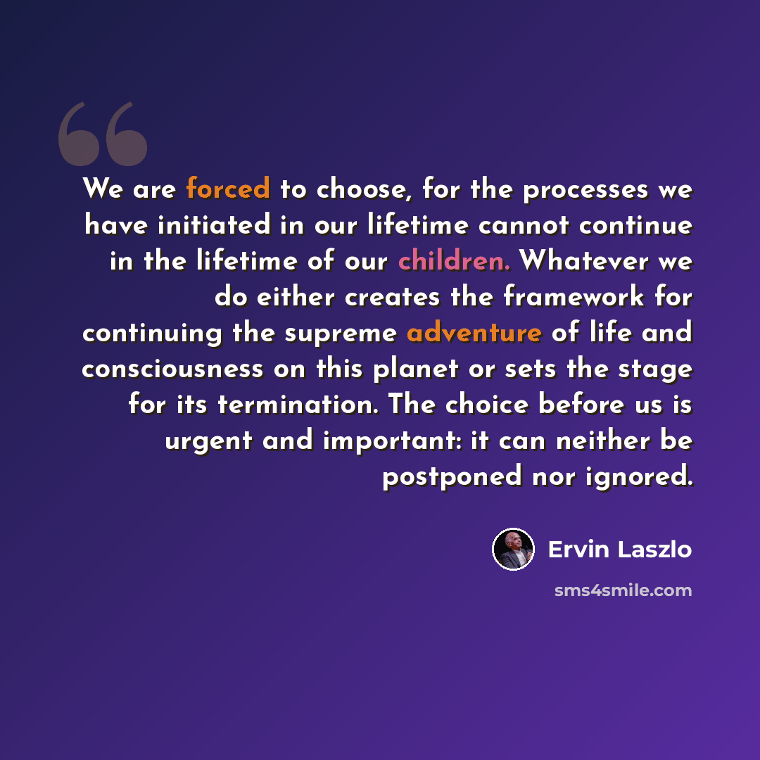 “We are forced to choose, for the processes we have initiated in our lifetime cannot continue in the lifetime of our children. Whatever we do either creates the framework for continuing the supreme adventure of life and consciousness on this planet or sets the stage for its termination. The choice…” quote by Ervin Laszlo