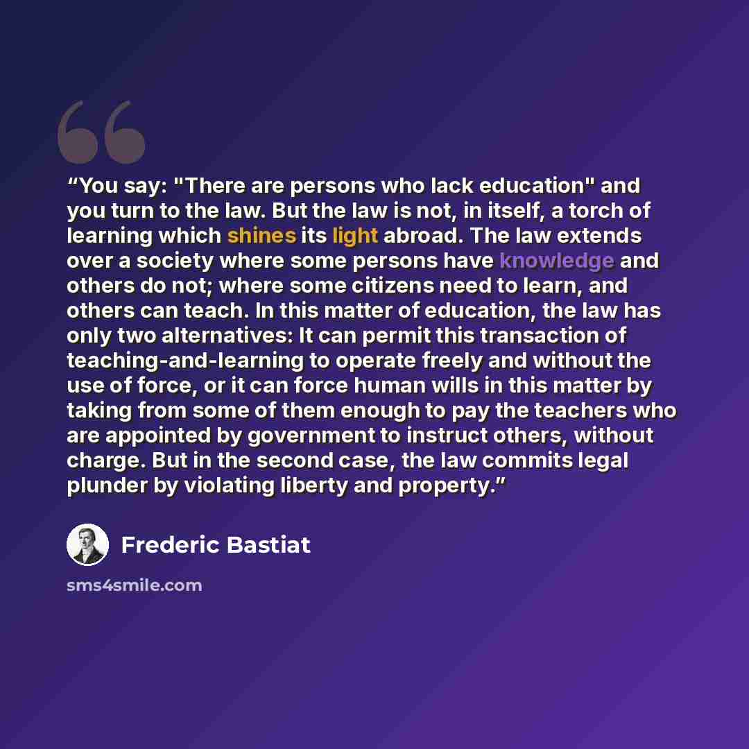 “You say: "There are persons who lack education" and you turn to the law. But the law is not, in itself, a torch of learning which shines its light abroad. The law extends over a society where some persons have knowledge and others do not; where some citizens need to learn, and others can teach. In…” quote by Frederic Bastiat