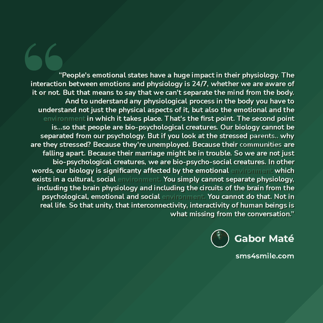 “People's emotional states have a huge impact in their physiology. The interaction between emotions and physiology is 24/7, whether we are aware of it or not. But that means to say that we can't separate the mind from the body. And to understand any physiological process in the body you have to…” quote by Gabor Maté
