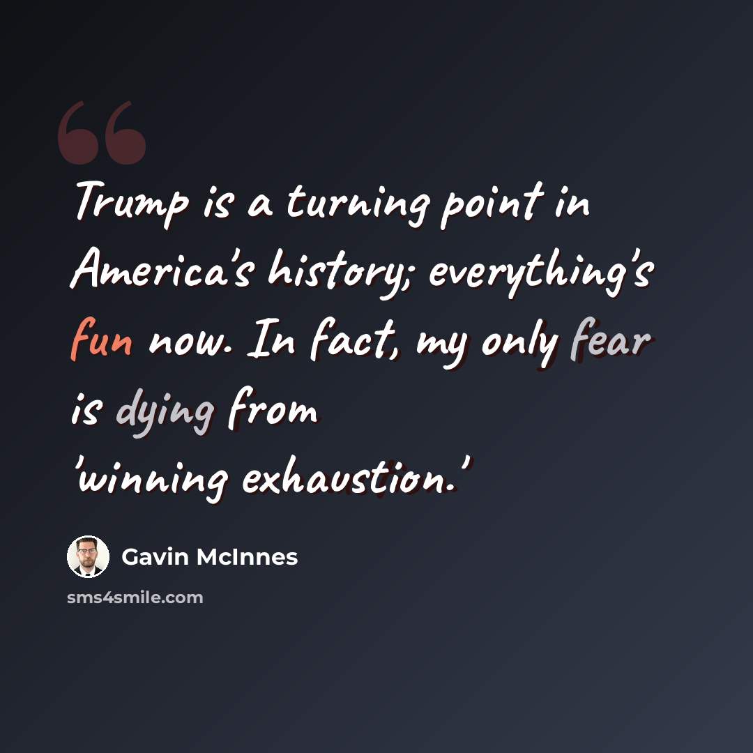 “Trump is a turning point in America's history; everything's fun now. In fact, my only fear is dying from 'winning exhaustion.'” quote by Gavin McInnes