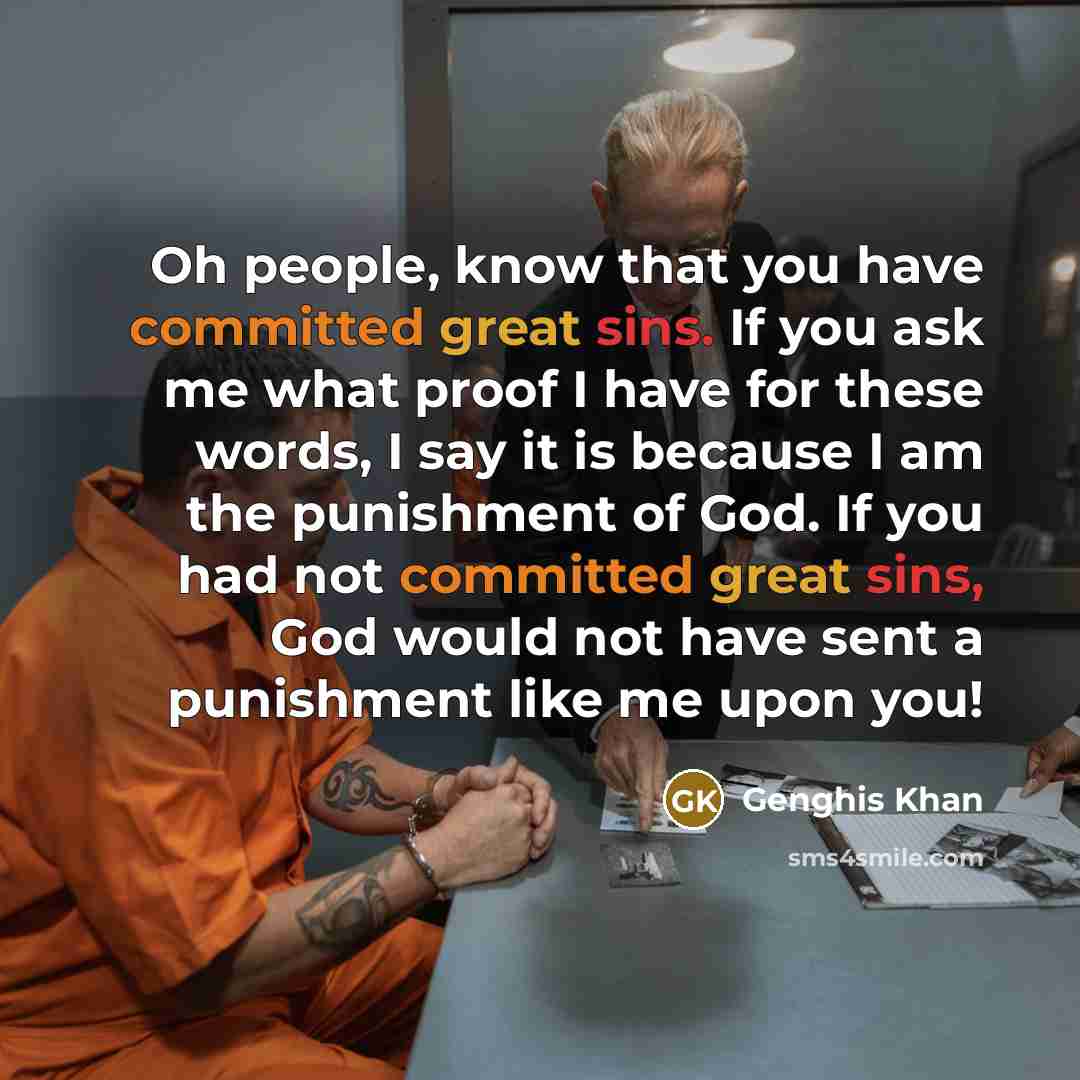 “Oh people, know that you have committed great sins. If you ask me what proof I have for these words, I say it is because I am the punishment of God. If you had not committed great sins, God would not have sent a punishment like me upon you!” quote by Genghis Khan