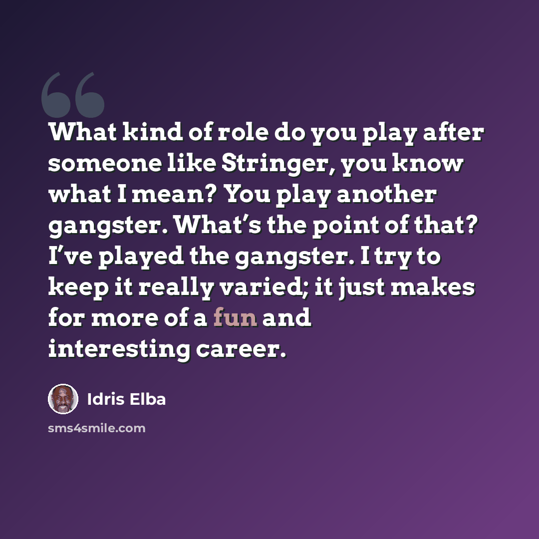 “What kind of role do you play after someone like Stringer, you know what I mean? You play another gangster. What’s the point of that? I’ve played the gangster. I try to keep it really varied; it just makes for more of a fun and interesting career.” quote by Idris Elba