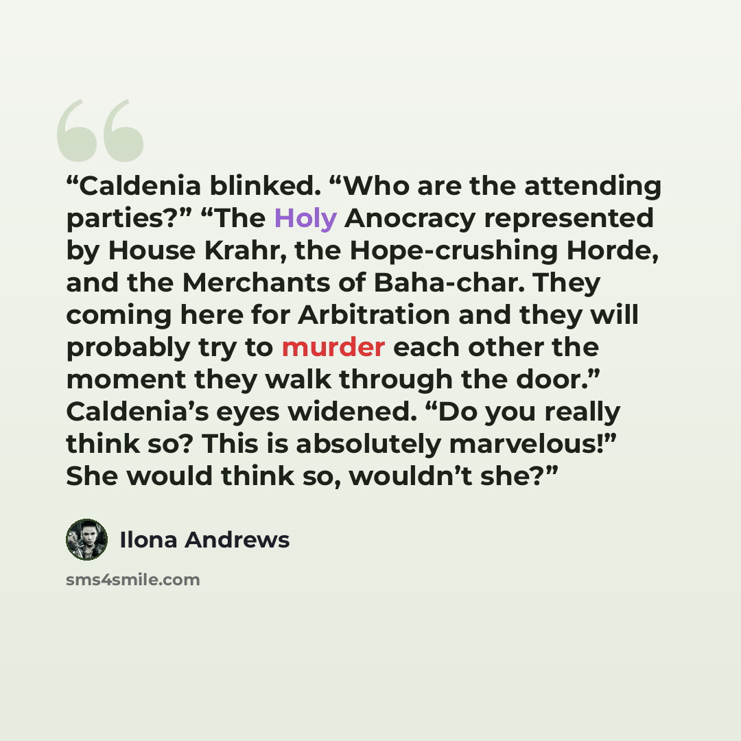 “Caldenia blinked. “Who are the attending parties?” “The Holy Anocracy represented by House Krahr, the Hope-crushing Horde, and the Merchants of Baha-char. They coming here for Arbitration and they will probably try to murder each other the moment they walk through the door.” Caldenia’s eyes…” quote by Ilona Andrews