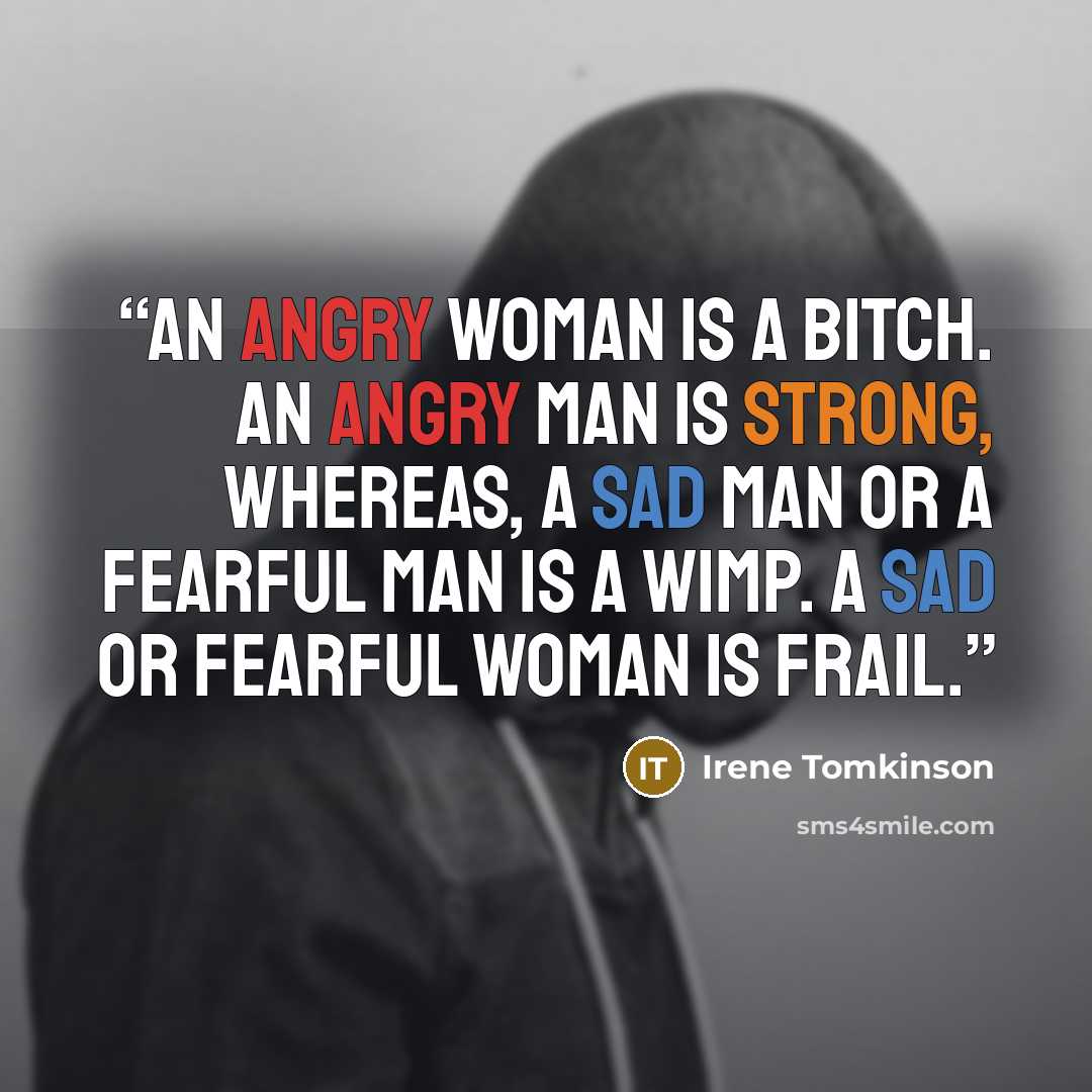“An angry woman is a bitch. An angry man is strong, whereas, a sad man or a fearful man is a wimp. A sad or fearful woman is frail.” quote by Irene Tomkinson