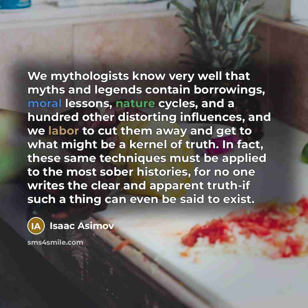 “We mythologists know very well that myths and legends contain borrowings, moral lessons, nature cycles, and a hundred other distorting influences, and we labor to cut them away and get to what might be a kernel of truth. In fact, these same techniques must be applied to the most sober histories…” quote by Isaac Asimov