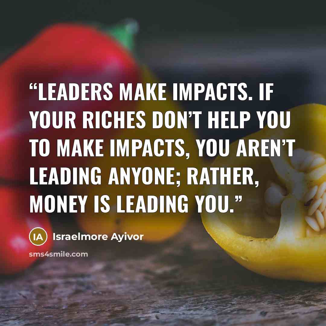 “Leaders make impacts. If your riches don’t help you to make impacts, you aren’t leading anyone; rather, money is leading you.” quote by Israelmore Ayivor