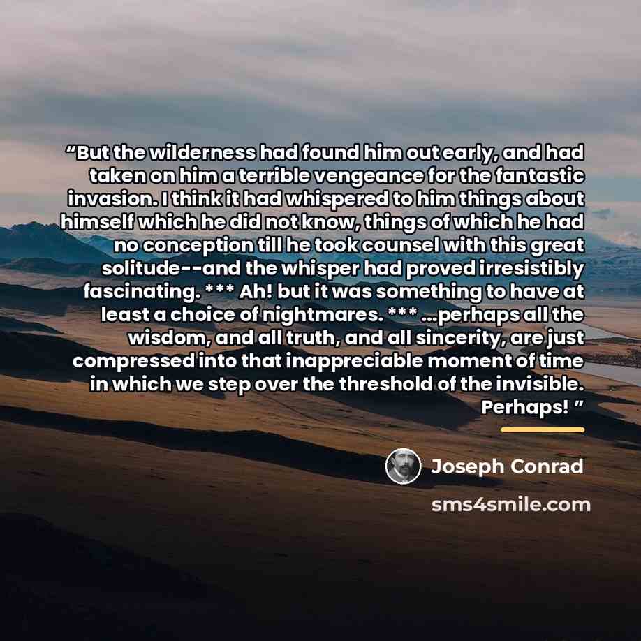 “But the wilderness had found him out early, and had taken on him a terrible vengeance for the fantastic invasion. I think it had whispered to him things about himself which he did not know, things of which he had no conception till he took counsel with this great solitude--and the whisper had…” quote by Joseph Conrad