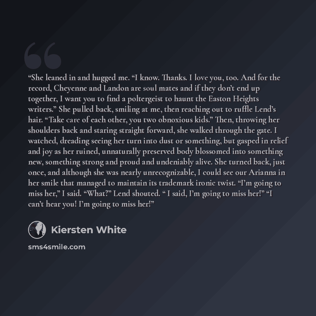 “She leaned in and hugged me. “I know. Thanks. I love you, too. And for the record, Cheyenne and Landon are soul mates and if they don’t end up together, I want you to find a poltergeist to haunt the Easton Heights writers.” She pulled back, smiling at me, then reaching out to ruffle Lend’s hair…” quote by Kiersten White