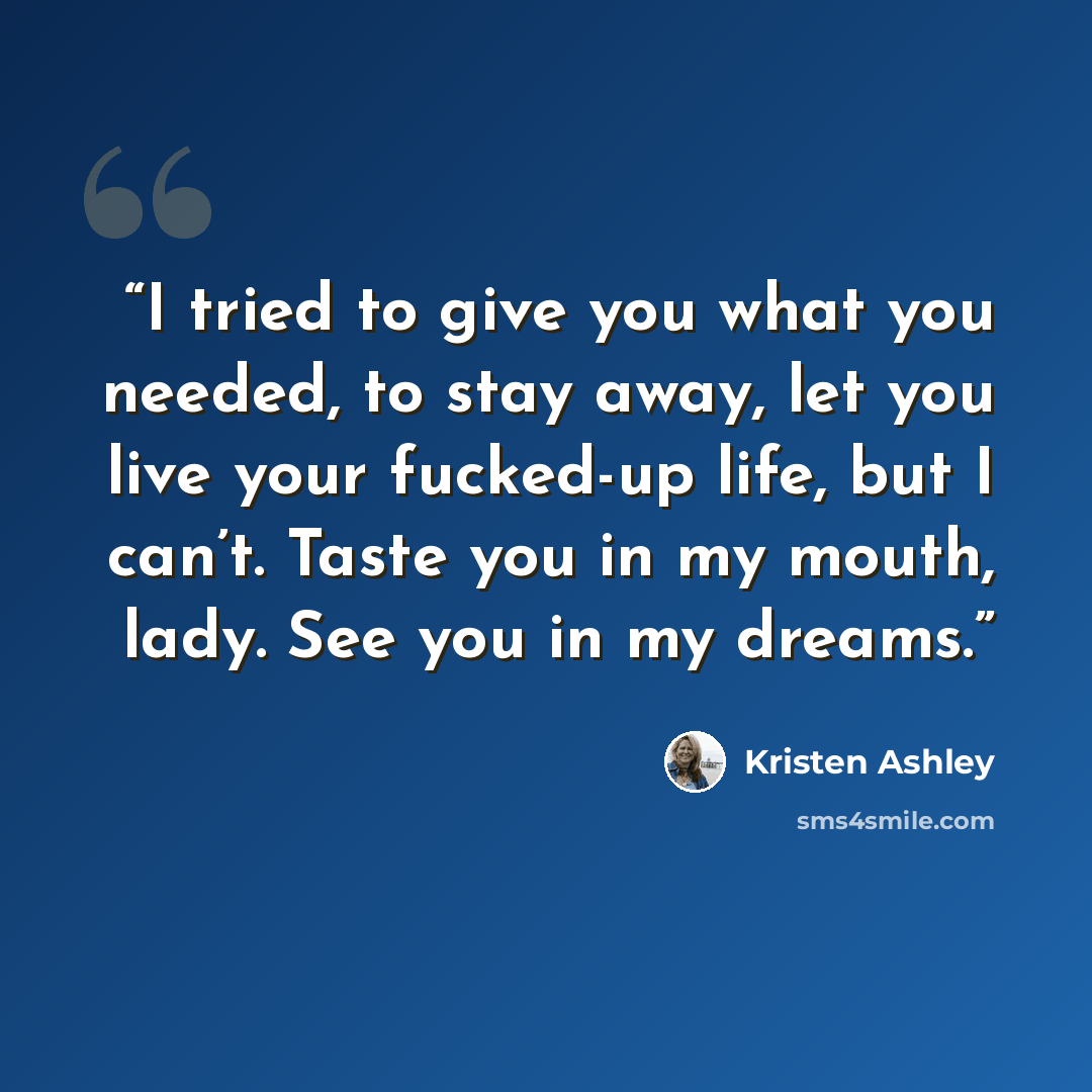 “I tried to give you what you needed, to stay away, let you live your fucked-up life, but I can’t. Taste you in my mouth, lady. See you in my dreams.” quote by Kristen Ashley