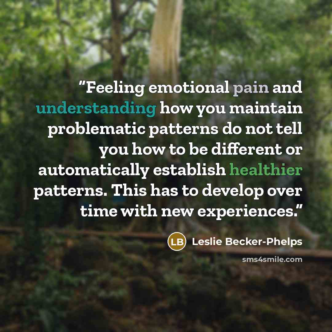 “Feeling emotional pain and understanding how you maintain problematic patterns do not tell you how to be different or automatically establish healthier patterns. This has to develop over time with new experiences.” quote by Leslie Becker-Phelps