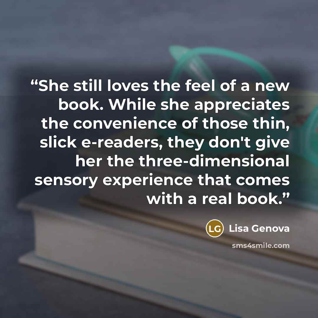 “She still loves the feel of a new book. While she appreciates the convenience of those thin, slick e-readers, they don't give her the three-dimensional sensory experience that comes with a real book.” quote by Lisa Genova