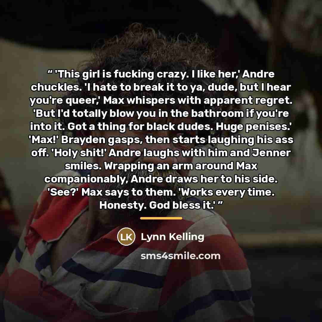 “'This girl is fucking crazy. I like her,' Andre chuckles. 'I hate to break it to ya, dude, but I hear you're queer,' Max whispers with apparent regret. 'But I'd totally blow you in the bathroom if you're into it. Got a thing for black dudes. Huge penises.' 'Max!' Brayden gasps, then starts…” quote by Lynn Kelling