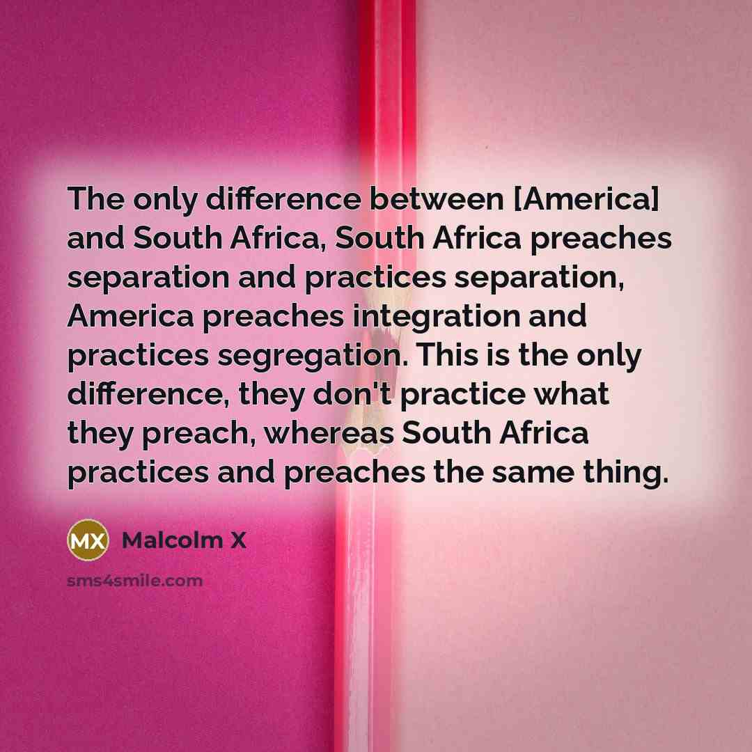 “The only difference between [America] and South Africa, South Africa preaches separation and practices separation, America preaches integration and practices segregation. This is the only difference, they don't practice what they preach, whereas South Africa practices and preaches the same thing.” quote by Malcolm X