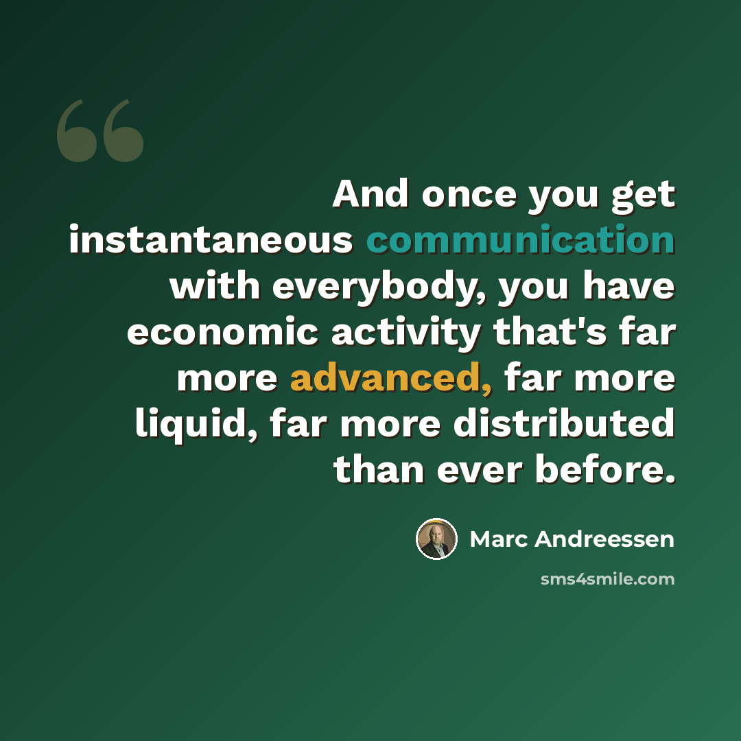 “And once you get instantaneous communication with everybody, you have economic activity that's far more advanced, far more liquid, far more distributed than ever before.” quote by Marc Andreessen