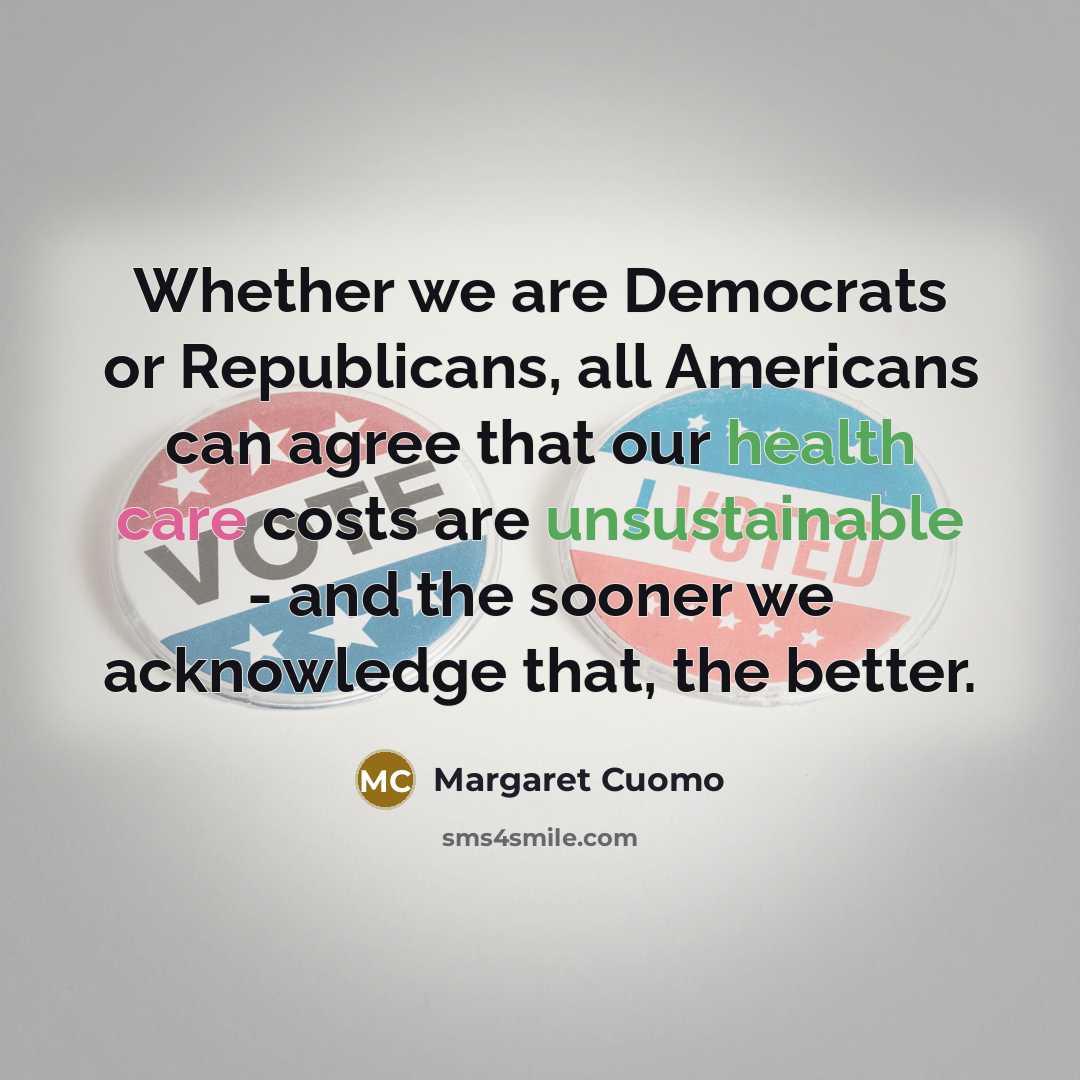 “Whether we are Democrats or Republicans, all Americans can agree that our health care costs are unsustainable - and the sooner we acknowledge that, the better.” quote by Margaret Cuomo