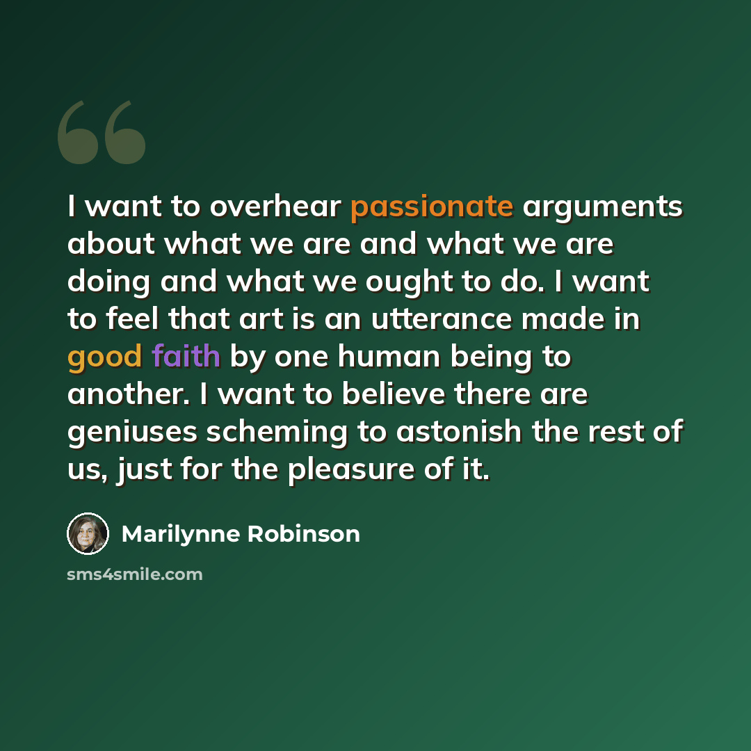 “I want to overhear passionate arguments about what we are and what we are doing and what we ought to do. I want to feel that art is an utterance made in good faith by one human being to another. I want to believe there are geniuses scheming to astonish the rest of us, just for the pleasure of it.” quote by Marilynne Robinson