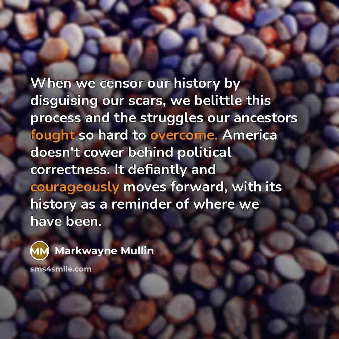 “When we censor our history by disguising our scars, we belittle this process and the struggles our ancestors fought so hard to overcome. America doesn't cower behind political correctness. It defiantly and courageously moves forward, with its history as a reminder of where we have been.” quote by Markwayne Mullin