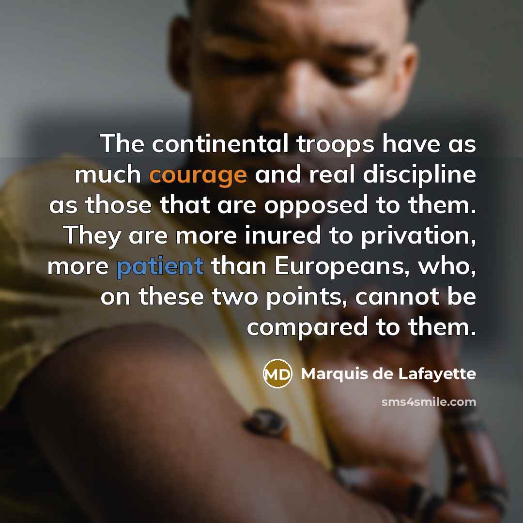 “The continental troops have as much courage and real discipline as those that are opposed to them. They are more inured to privation, more patient than Europeans, who, on these two points, cannot be compared to them.” quote by Marquis de Lafayette