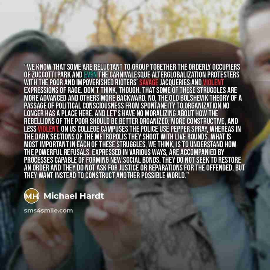 “We know that some are reluctant to group together the orderly occupiers of Zuccotti Park and even the carnivalesque alterglobalization protesters with the poor and impoverished rioters’ savage jacqueries and violent expressions of rage. Don’t think, though, that some of these struggles are more…” quote by Michael Hardt