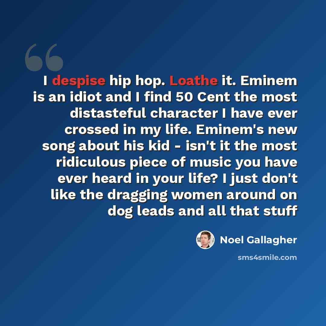 “I despise hip hop. Loathe it. Eminem is an idiot and I find 50 Cent the most distasteful character I have ever crossed in my life. Eminem's new song about his kid - isn't it the most ridiculous piece of music you have ever heard in your life? I just don't like the dragging women around on dog…” quote by Noel Gallagher