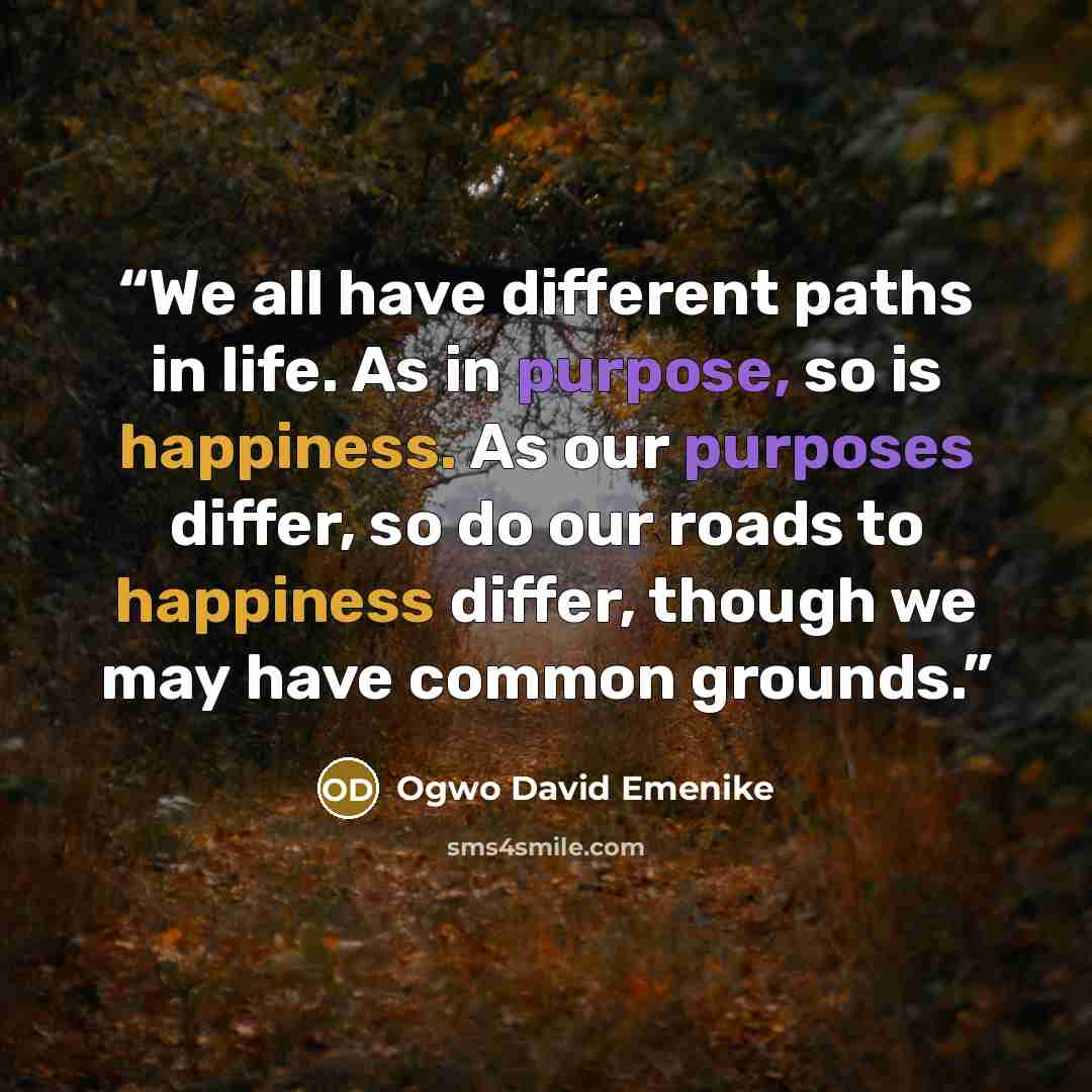 “We all have different paths in life. As in purpose, so is happiness. As our purposes differ, so do our roads to happiness differ, though we may have common grounds.” quote by Ogwo David Emenike