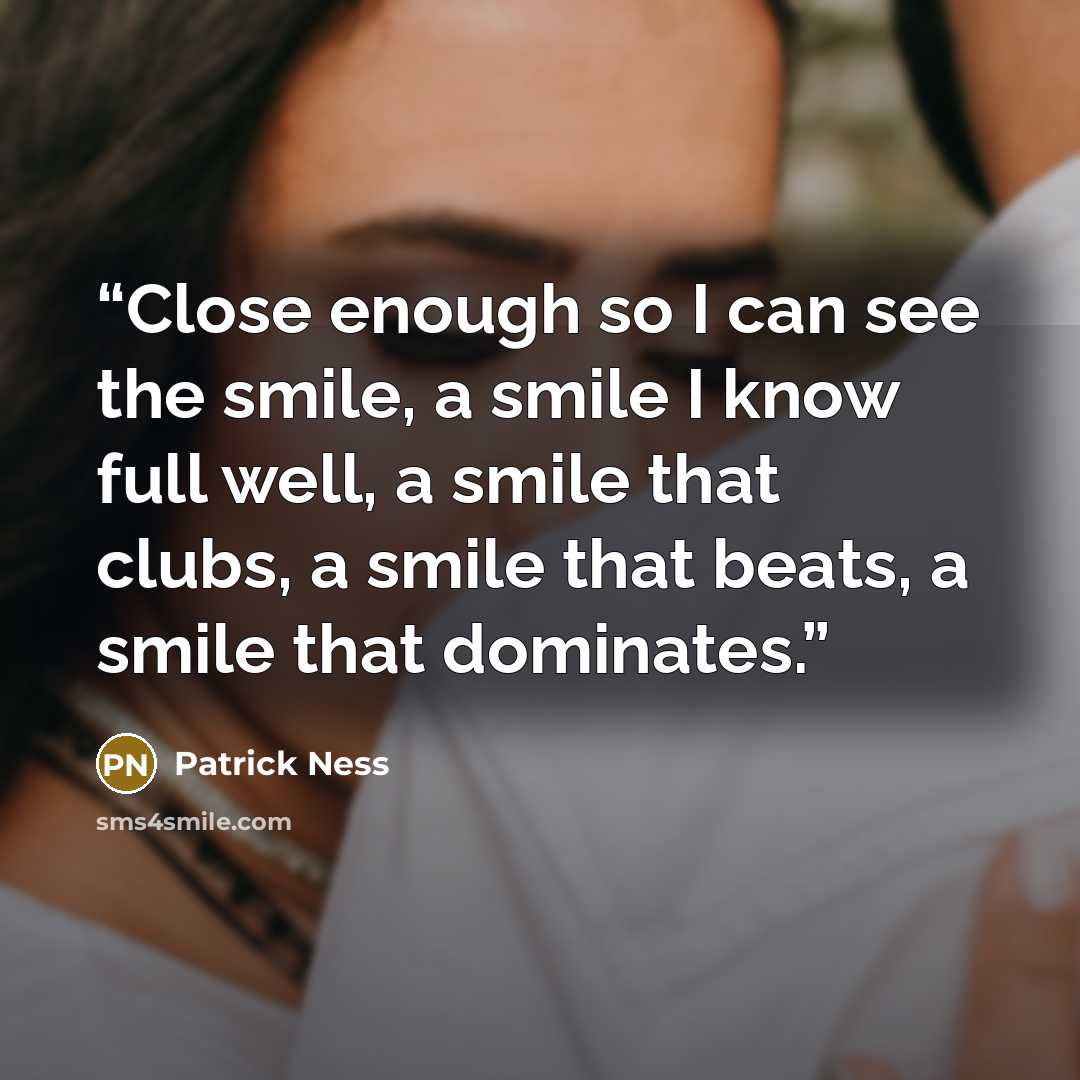 “Close enough so I can see the smile, a smile I know full well, a smile that clubs, a smile that beats, a smile that dominates.” quote by Patrick Ness
