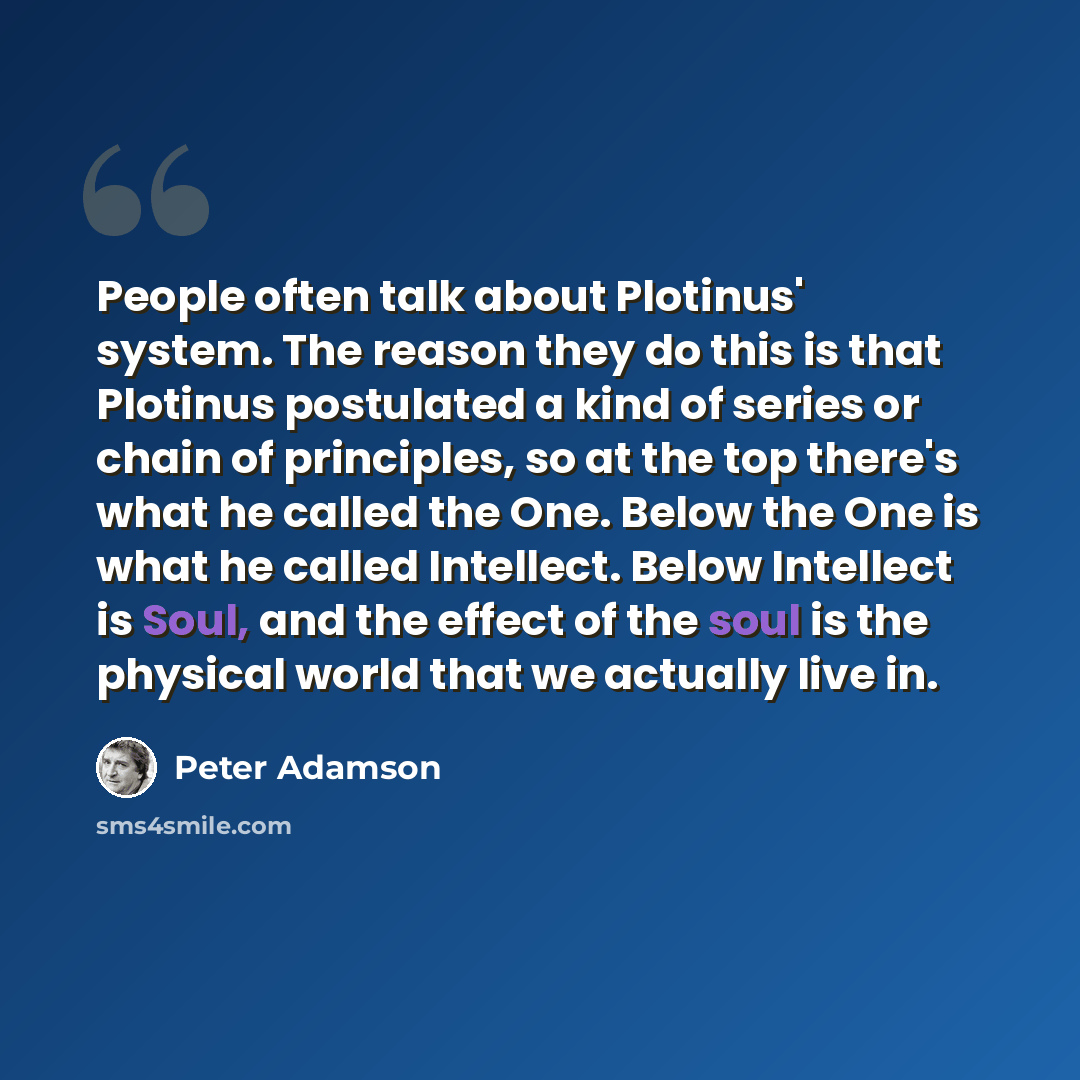 “People often talk about Plotinus' system. The reason they do this is that Plotinus postulated a kind of series or chain of principles, so at the top there's what he called the One. Below the One is what he called Intellect. Below Intellect is Soul, and the effect of the soul is the physical world…” quote by Peter Adamson