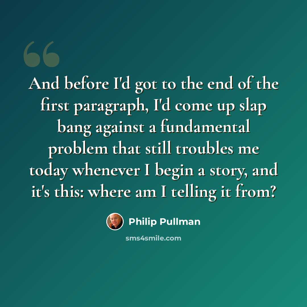 “And before I'd got to the end of the first paragraph, I'd come up slap bang against a fundamental problem that still troubles me today whenever I begin a story, and it's this: where am I telling it from?” quote by Philip Pullman